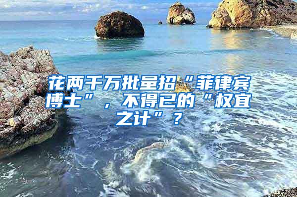 花两千万批量招“菲律宾博士”，不得已的“权宜之计”？