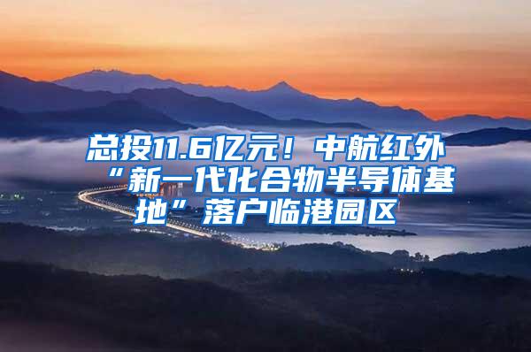 总投11.6亿元！中航红外“新一代化合物半导体基地”落户临港园区