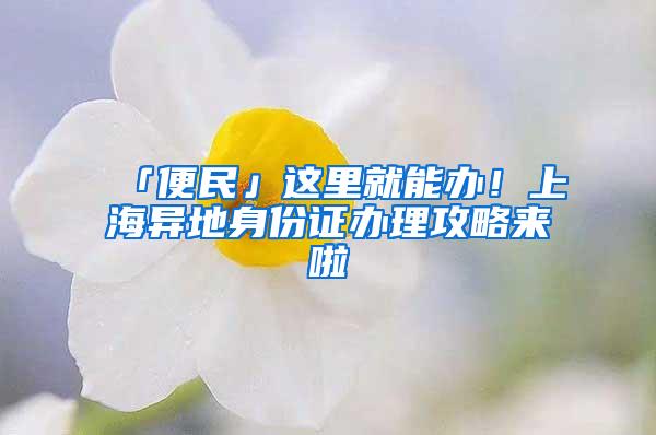 「便民」这里就能办！上海异地身份证办理攻略来啦