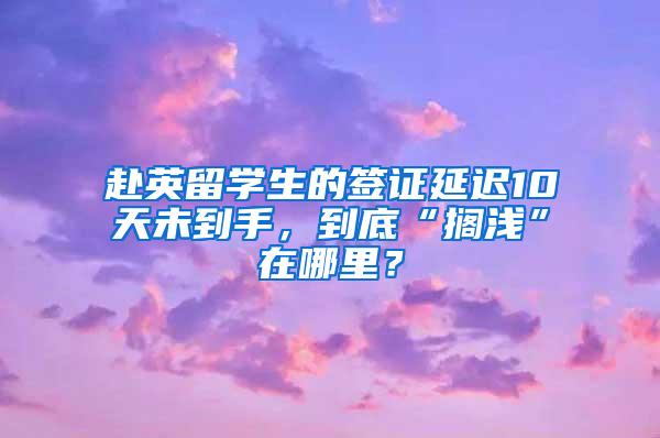 赴英留学生的签证延迟10天未到手，到底“搁浅”在哪里？