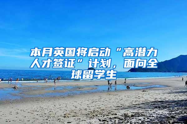 本月英国将启动“高潜力人才签证”计划，面向全球留学生