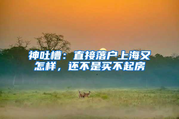 神吐槽：直接落户上海又怎样，还不是买不起房