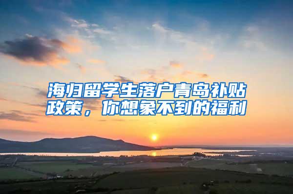 海归留学生落户青岛补贴政策，你想象不到的福利