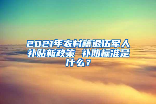 2021年农村籍退伍军人补贴新政策 补助标准是什么？