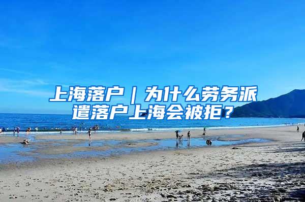 上海落户｜为什么劳务派遣落户上海会被拒？