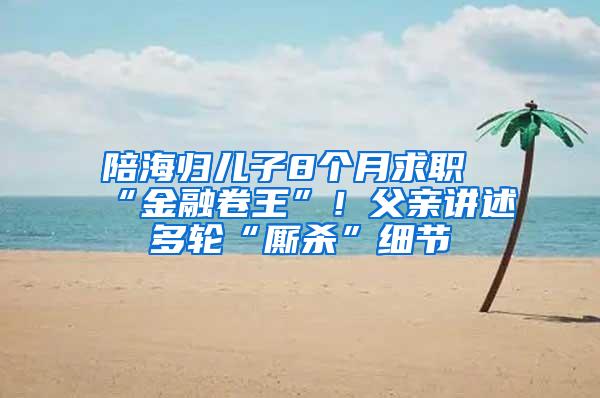 陪海归儿子8个月求职“金融卷王”！父亲讲述多轮“厮杀”细节