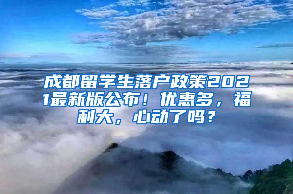 成都留学生落户政策2021最新版公布！优惠多，福利大，心动了吗？