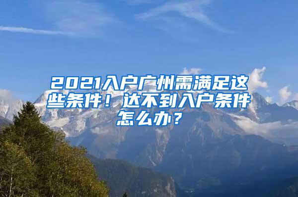 2021入户广州需满足这些条件！达不到入户条件怎么办？