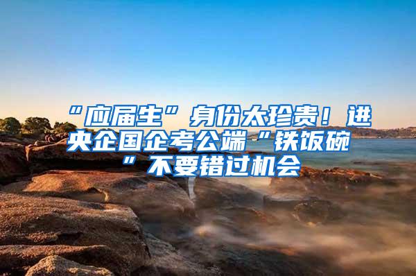 “应届生”身份太珍贵！进央企国企考公端“铁饭碗”不要错过机会
