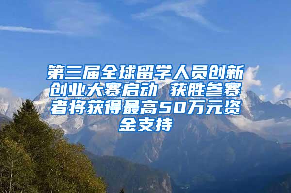 第三届全球留学人员创新创业大赛启动 获胜参赛者将获得最高50万元资金支持