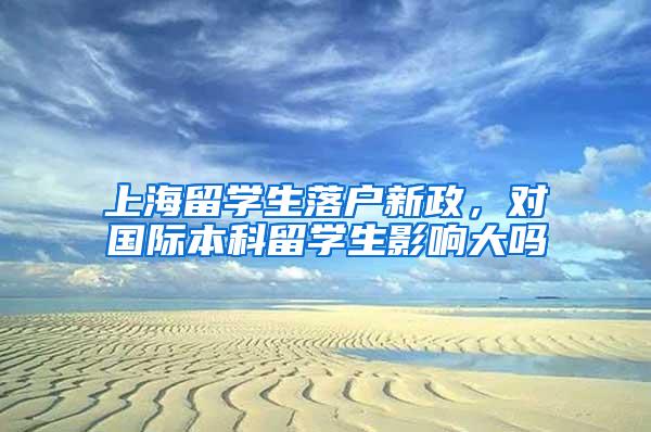 上海留学生落户新政，对国际本科留学生影响大吗