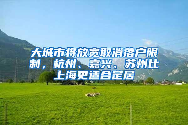 大城市将放宽取消落户限制，杭州、嘉兴、苏州比上海更适合定居