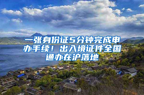 一张身份证5分钟完成申办手续！出入境证件全国通办在沪落地