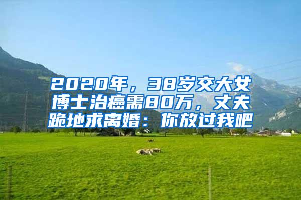 2020年，38岁交大女博士治癌需80万，丈夫跪地求离婚：你放过我吧