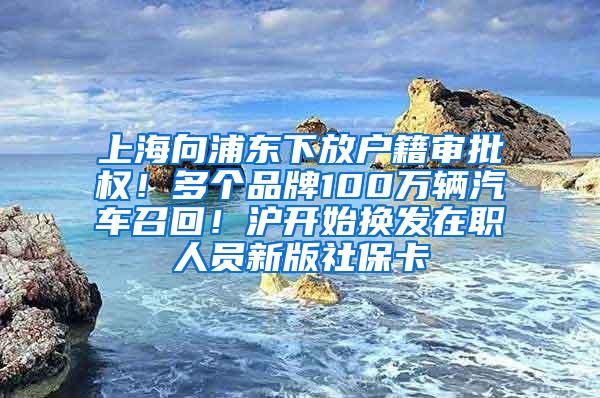 上海向浦东下放户籍审批权！多个品牌100万辆汽车召回！沪开始换发在职人员新版社保卡