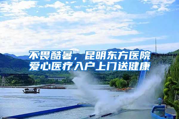 不畏酷暑，昆明东方医院爱心医疗入户上门送健康