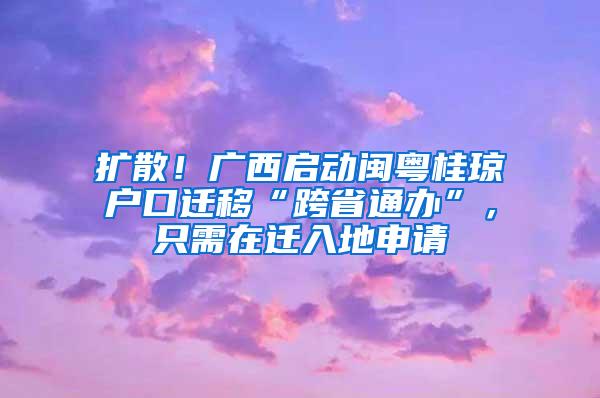 扩散！广西启动闽粤桂琼户口迁移“跨省通办”，只需在迁入地申请