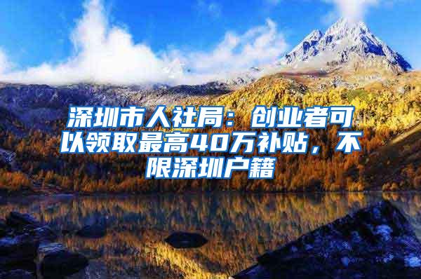 深圳市人社局：创业者可以领取最高40万补贴，不限深圳户籍