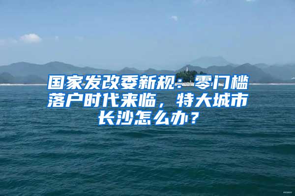 国家发改委新规：零门槛落户时代来临，特大城市长沙怎么办？
