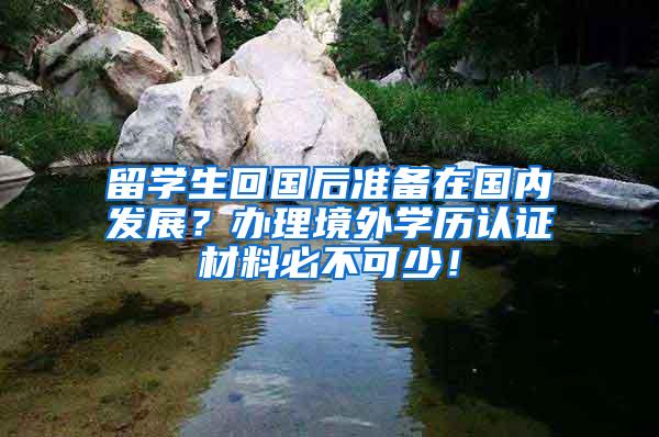 留学生回国后准备在国内发展？办理境外学历认证材料必不可少！