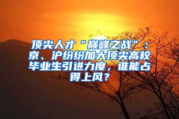 顶尖人才“巅峰之战”：京、沪纷纷加大顶尖高校毕业生引进力度，谁能占得上风？