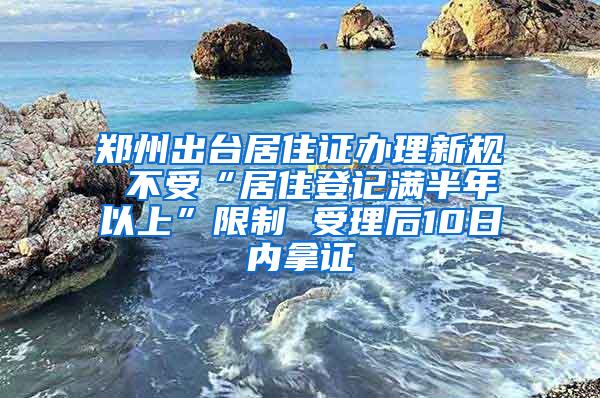 郑州出台居住证办理新规 不受“居住登记满半年以上”限制 受理后10日内拿证