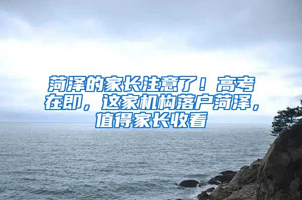 菏泽的家长注意了！高考在即，这家机构落户菏泽，值得家长收看