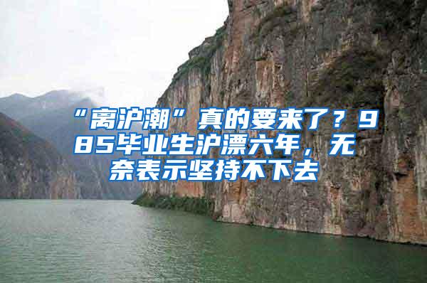 “离沪潮”真的要来了？985毕业生沪漂六年，无奈表示坚持不下去