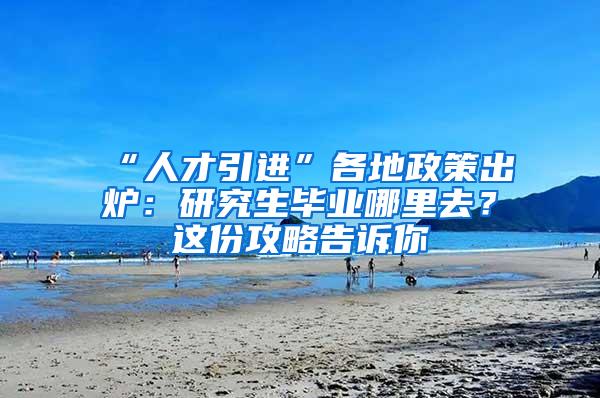 “人才引进”各地政策出炉：研究生毕业哪里去？这份攻略告诉你