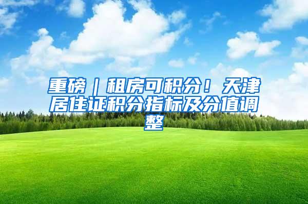 重磅｜租房可积分！天津居住证积分指标及分值调整