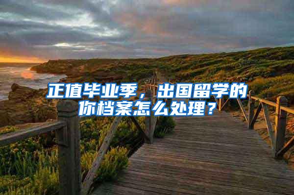 正值毕业季，出国留学的你档案怎么处理？