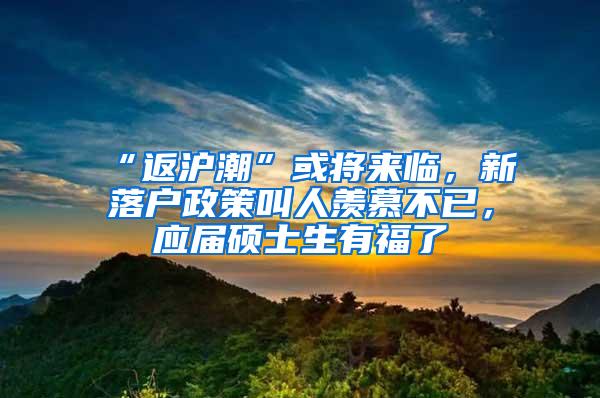 “返沪潮”或将来临，新落户政策叫人羡慕不已，应届硕士生有福了