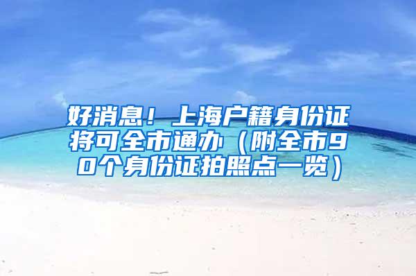 好消息！上海户籍身份证将可全市通办（附全市90个身份证拍照点一览）