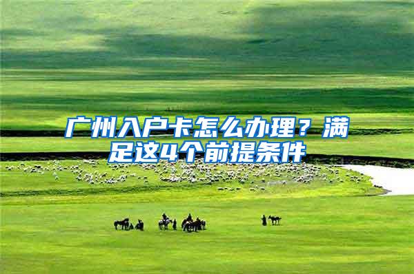 广州入户卡怎么办理？满足这4个前提条件