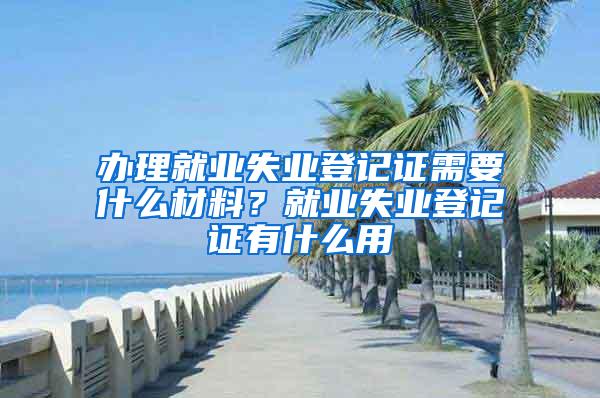 办理就业失业登记证需要什么材料？就业失业登记证有什么用