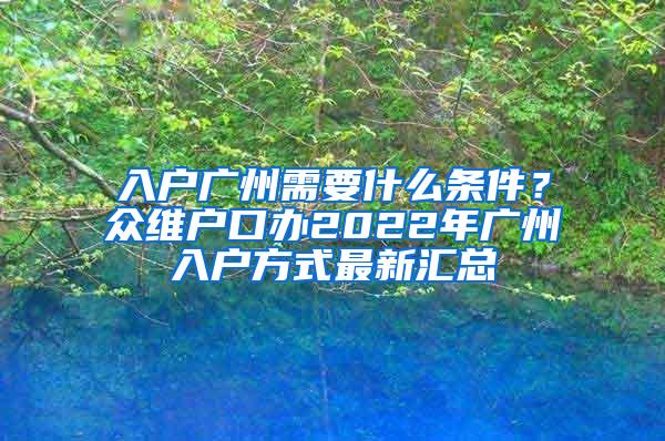 入户广州需要什么条件？众维户口办2022年广州入户方式最新汇总