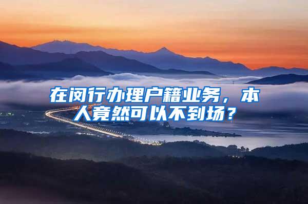 在闵行办理户籍业务，本人竟然可以不到场？