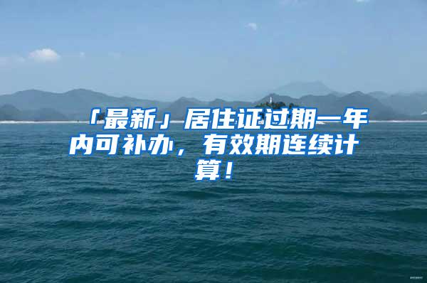 「最新」居住证过期一年内可补办，有效期连续计算！
