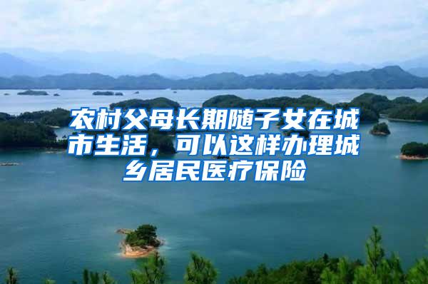 农村父母长期随子女在城市生活，可以这样办理城乡居民医疗保险