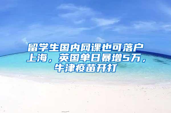 留学生国内网课也可落户上海，英国单日暴增5万，牛津疫苗开打