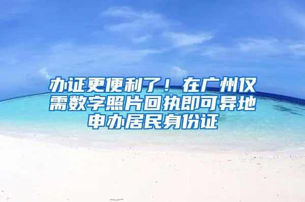 办证更便利了！在广州仅需数字照片回执即可异地申办居民身份证