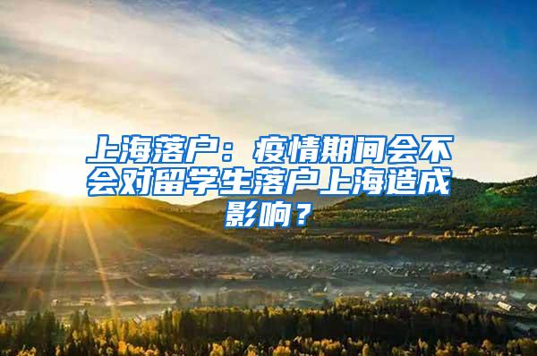 上海落户：疫情期间会不会对留学生落户上海造成影响？