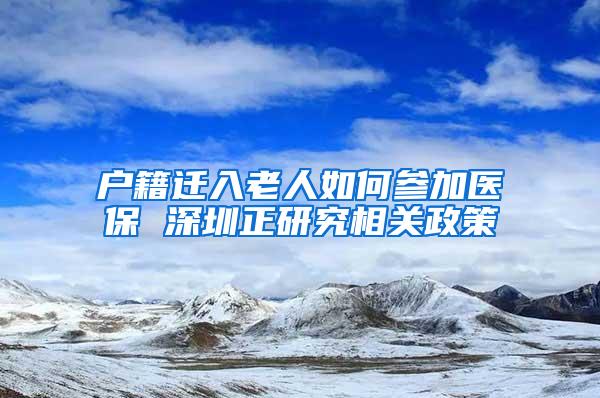 户籍迁入老人如何参加医保 深圳正研究相关政策