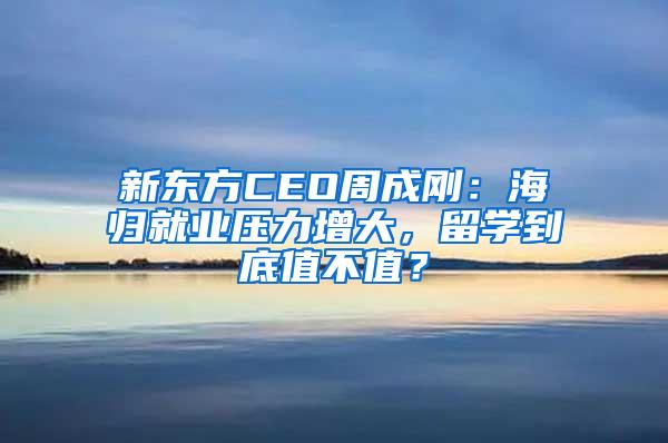 新东方CEO周成刚：海归就业压力增大，留学到底值不值？