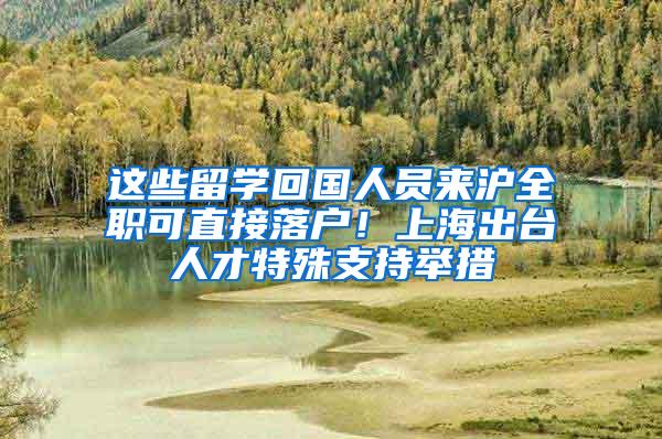 这些留学回国人员来沪全职可直接落户！上海出台人才特殊支持举措
