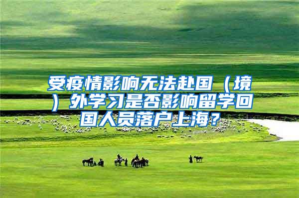 受疫情影响无法赴国（境）外学习是否影响留学回国人员落户上海？