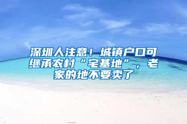 深圳人注意！城镇户口可继承农村“宅基地”，老家的地不要卖了