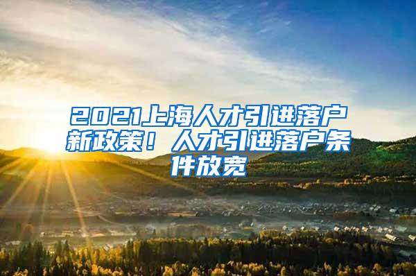 2021上海人才引进落户新政策！人才引进落户条件放宽
