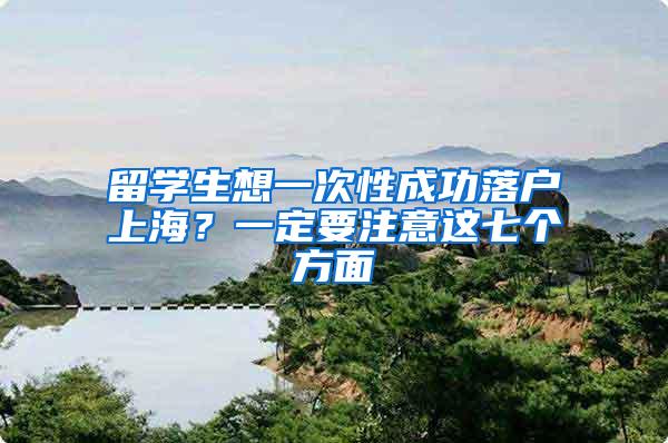 留学生想一次性成功落户上海？一定要注意这七个方面