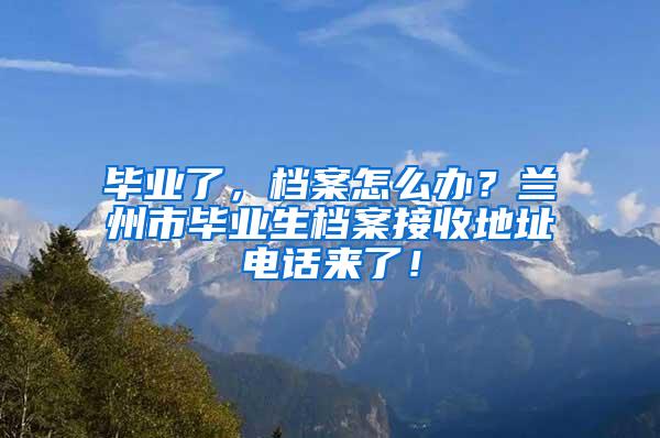 毕业了，档案怎么办？兰州市毕业生档案接收地址电话来了！